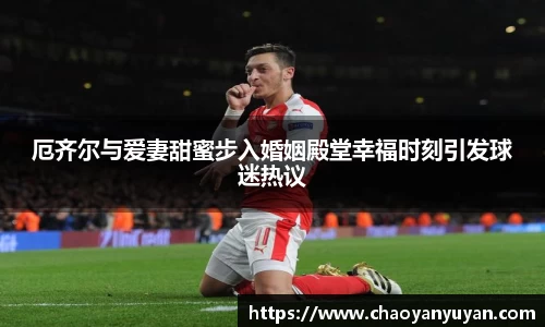 厄齐尔与爱妻甜蜜步入婚姻殿堂幸福时刻引发球迷热议